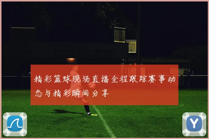 精彩篮球现场直播全程跟踪赛事动态与精彩瞬间分享