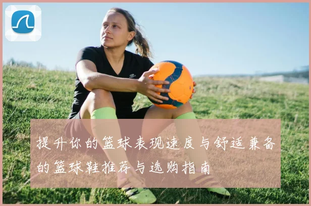 提升你的篮球表现速度与舒适兼备的篮球鞋推荐与选购指南