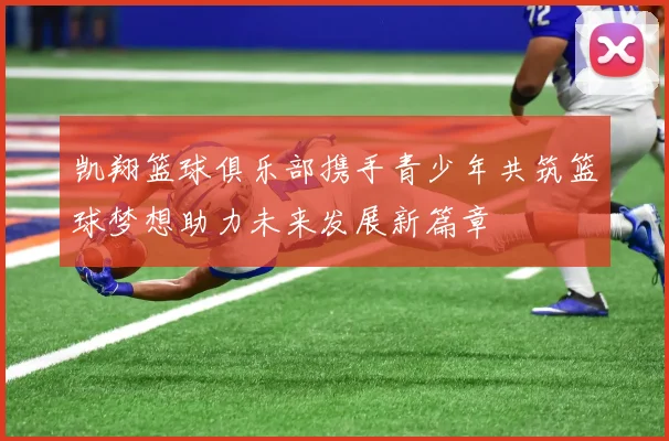 凯翔篮球俱乐部携手青少年共筑篮球梦想助力未来发展新篇章