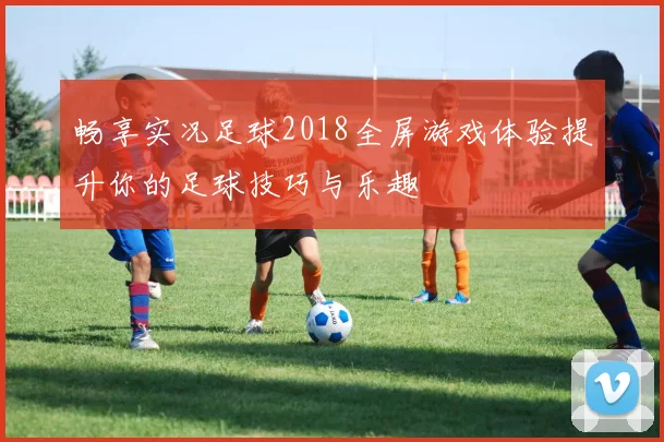 畅享实况足球2018全屏游戏体验提升你的足球技巧与乐趣