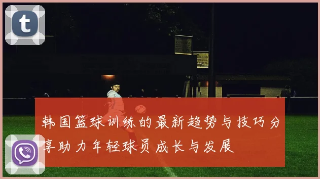 韩国篮球训练的最新趋势与技巧分享助力年轻球员成长与发展