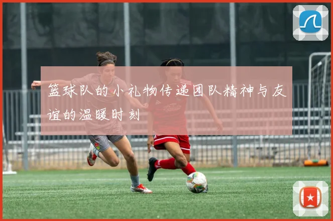 篮球队的小礼物传递团队精神与友谊的温暖时刻