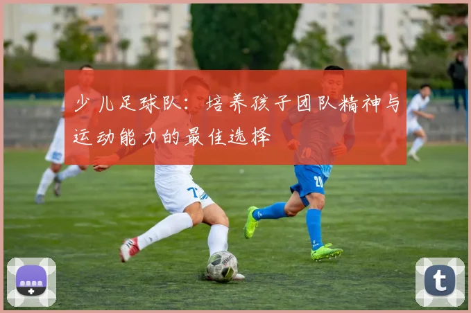 少儿足球队：培养孩子团队精神与运动能力的最佳选择