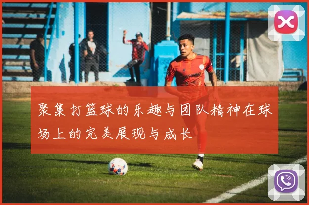 聚集打篮球的乐趣与团队精神在球场上的完美展现与成长